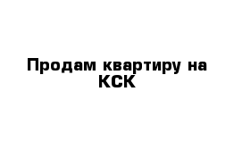 Продам квартиру на КСК